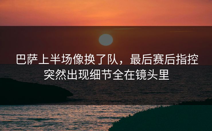 巴萨上半场像换了队，最后赛后指控突然出现细节全在镜头里