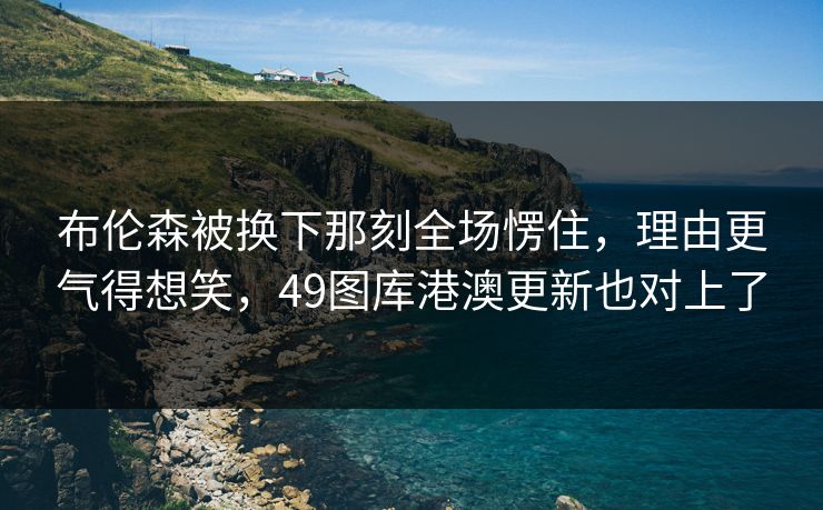 布伦森被换下那刻全场愣住,理由更气得想笑,49图库港澳更新也对上了 布伦森被换下那刻全场愣住,理由更气得想笑,49图库港澳更新也对上了