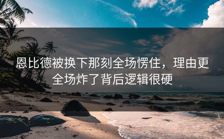 恩比德被换下那刻全场愣住，理由更全场炸了背后逻辑很硬