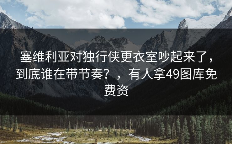 塞维利亚对独行侠更衣室吵起来了,到底谁在带节奏?,有人拿49图库免费资 塞维利亚对独行侠更衣室吵起来了,到底谁在带节奏?,有人拿49图库免费资