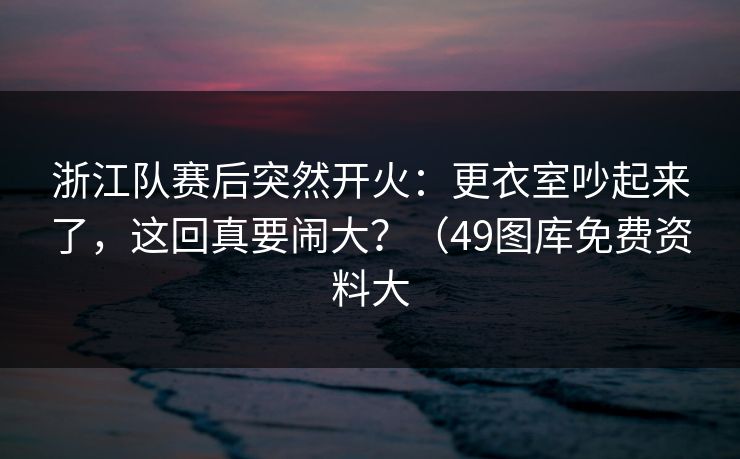 浙江队赛后突然开火:更衣室吵起来了,这回真要闹大?(49图库免费资料大 浙江队赛后突然开火:更衣室吵起来了,这回真要闹大?(49图库免费资料大