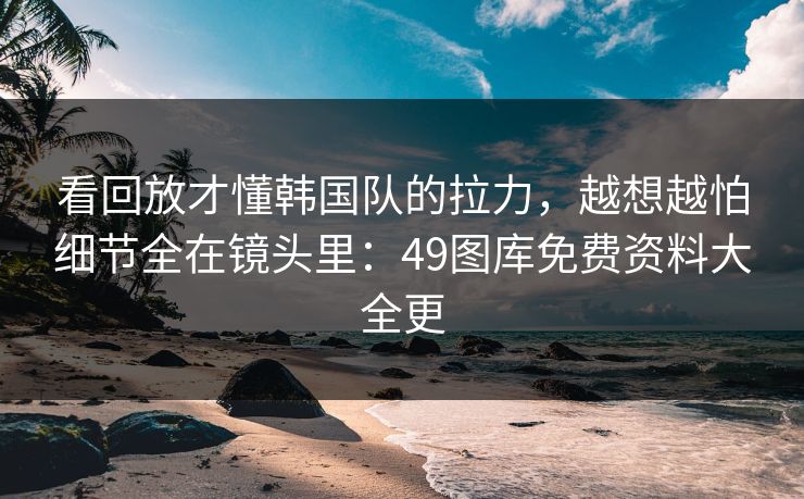 看回放才懂韩国队的拉力,越想越怕细节全在镜头里:49图库免费资料大全更 看回放才懂韩国队的拉力,越想越怕细节全在镜头里:49图库免费资料大全更