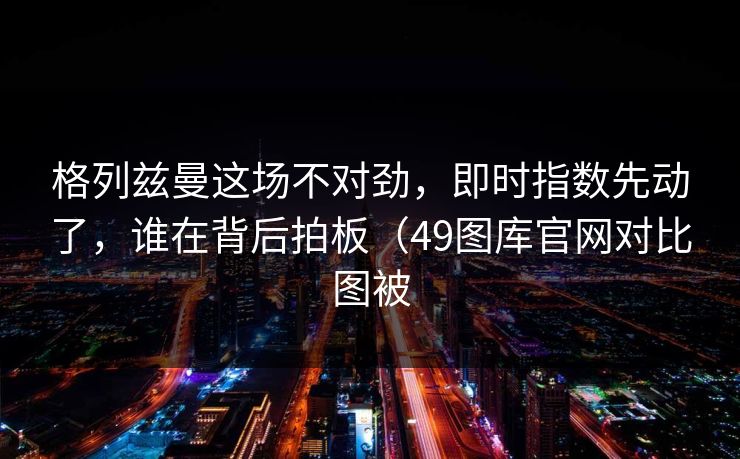 格列兹曼这场不对劲，即时指数先动了，谁在背后拍板（49图库官网对比图被