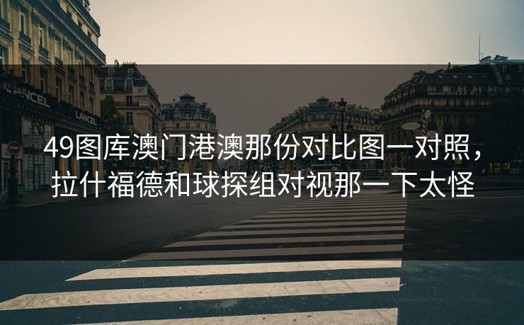 49图库澳门港澳那份对比图一对照，拉什福德和球探组对视那一下太怪