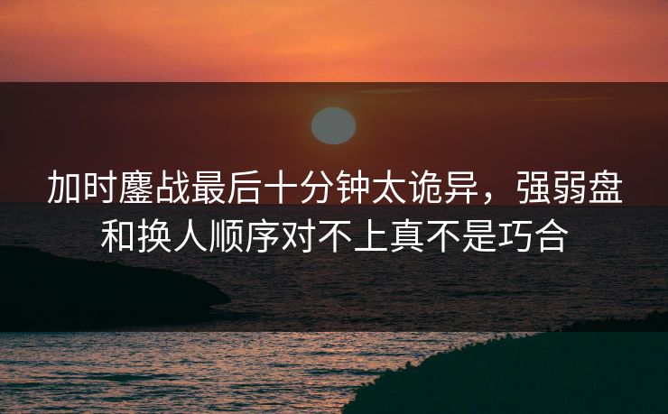 加时鏖战最后十分钟太诡异，强弱盘和换人顺序对不上真不是巧合
