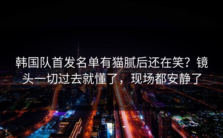 韩国队首发名单有猫腻后还在笑?镜头一切过去就懂了,现场都安静了 韩国队首发名单有猫腻后还在笑?镜头一切过去就懂了,现场都安静了