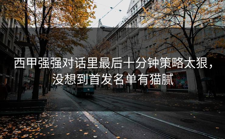 西甲强强对话里最后十分钟策略太狠,没想到首发名单有猫腻 西甲强强对话里最后十分钟策略太狠,没想到首发名单有猫腻