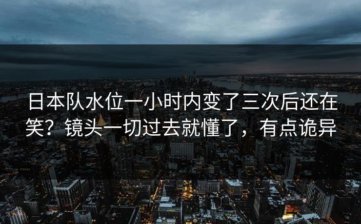 日本队水位一小时内变了三次后还在笑?镜头一切过去就懂了,有点诡异 日本队水位一小时内变了三次后还在笑?镜头一切过去就懂了,有点诡异