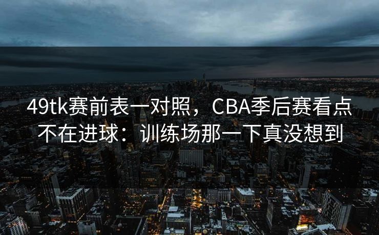 49tk赛前表一对照，CBA季后赛看点不在进球：训练场那一下真没想到