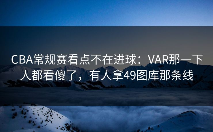 CBA常规赛看点不在进球：VAR那一下人都看傻了，有人拿49图库那条线