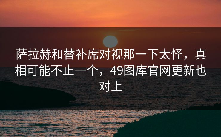 萨拉赫和替补席对视那一下太怪，真相可能不止一个，49图库官网更新也对上