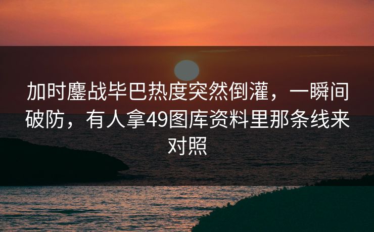 加时鏖战毕巴热度突然倒灌,一瞬间破防,有人拿49图库资料里那条线来对照 加时鏖战毕巴热度突然倒灌,一瞬间破防,有人拿49图库资料里那条线来对照