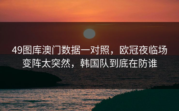 49图库澳门数据一对照，欧冠夜临场变阵太突然，韩国队到底在防谁