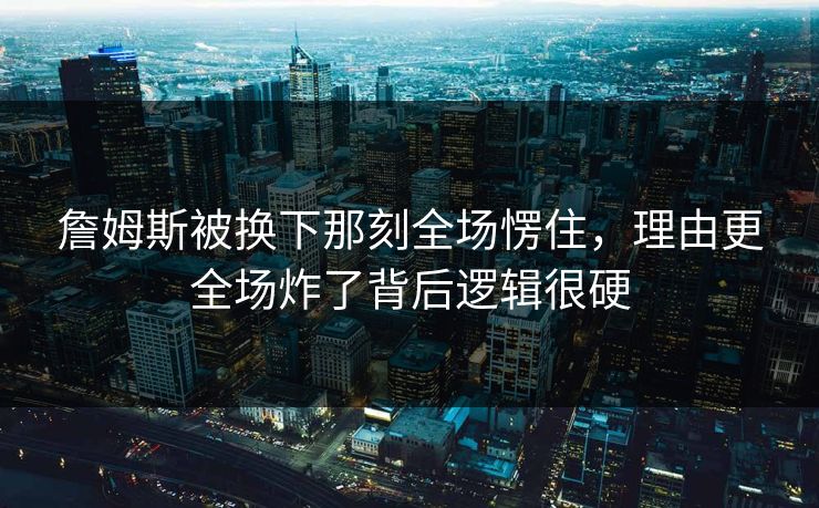 詹姆斯被换下那刻全场愣住，理由更全场炸了背后逻辑很硬