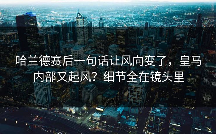 哈兰德赛后一句话让风向变了，皇马内部又起风？细节全在镜头里